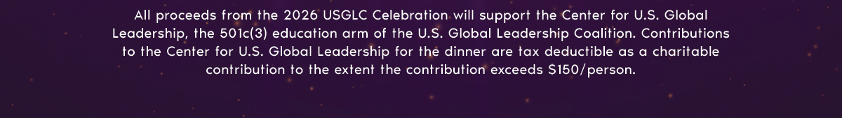 All proceeds from the 2025 USGLC Celebration will support the Center for U.S. Global Leadership, the 501c(3) education arm of the U.S. Global Leadership Coalition. Contributions to the Center for U.S. Global Leadership for the dinner are tax deductible as a charitable contribution to the extent the contribution exceeds $150/person.